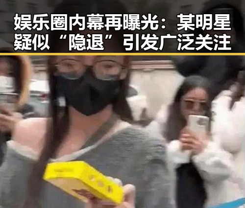 娱乐圈内幕再曝光：某明星疑似“隐退”引发广泛关注