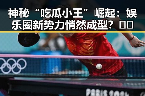 神秘“吃瓜小王”崛起：娱乐圈新势力悄然成型？🤫🎤