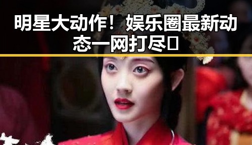 明星大动作！娱乐圈最新动态一网打尽✨