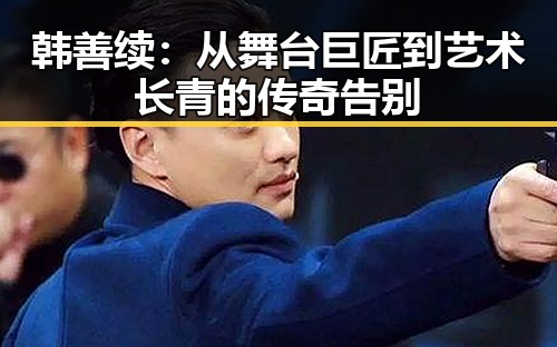 韩善续:从舞台巨匠到艺术长青的传奇告别