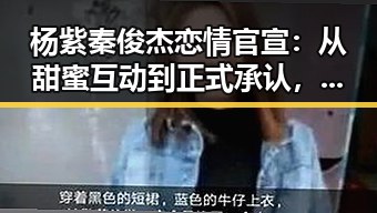 杨紫秦俊杰恋情官宣:从甜蜜互动到正式承认,昔日细节逐渐浮出水面